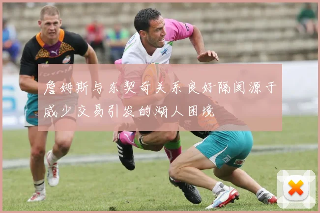 詹姆斯与东契奇关系良好隔阂源于威少交易引发的湖人困境