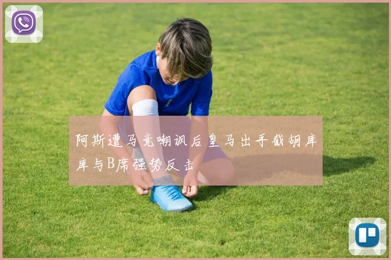 阿斯遭马竞嘲讽后皇马出手截胡库库与B席强势反击