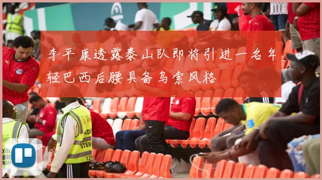 李平康透露泰山队即将引进一名年轻巴西后腰具备乌索风格