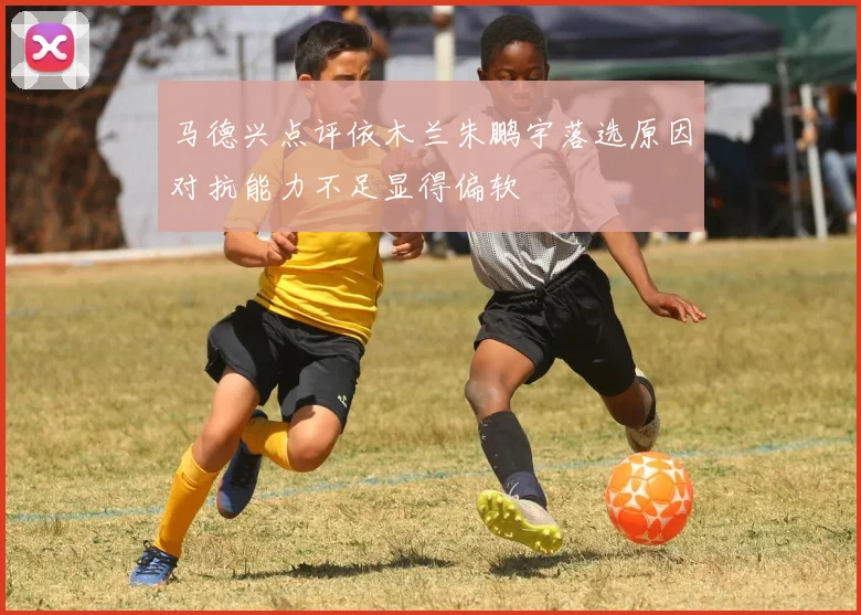 马德兴点评依木兰朱鹏宇落选原因对抗能力不足显得偏软