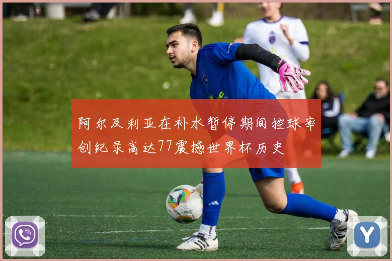 阿尔及利亚在补水暂停期间控球率创纪录高达77震撼世界杯历史