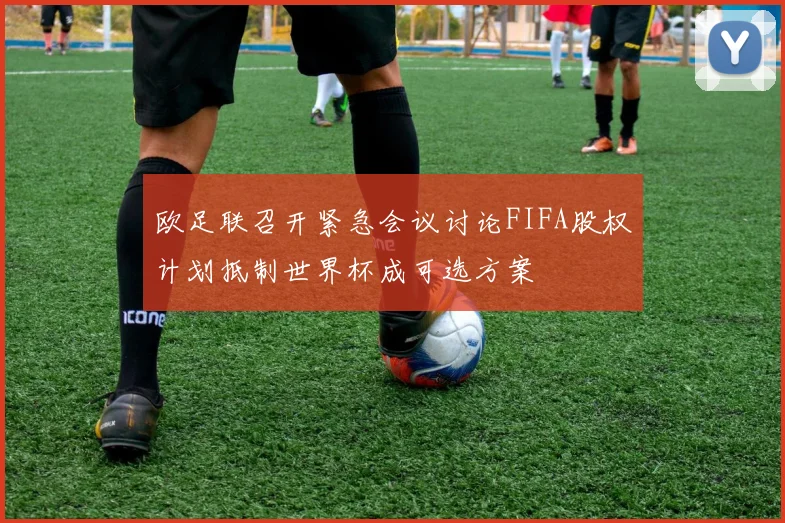 欧足联召开紧急会议讨论FIFA股权计划抵制世界杯成可选方案