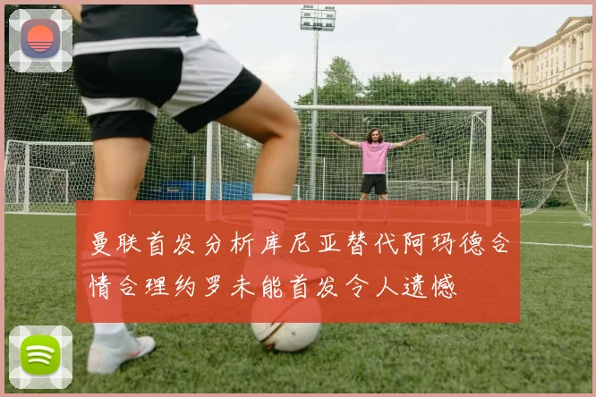 曼联首发分析库尼亚替代阿玛德合情合理约罗未能首发令人遗憾
