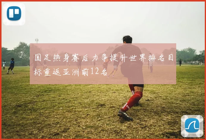 国足热身赛后力争提升世界排名目标重返亚洲前12名