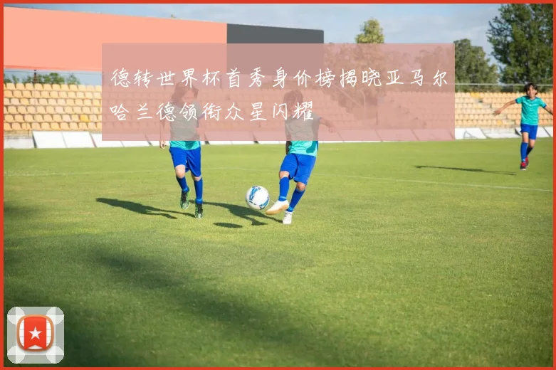 德转世界杯首秀身价榜揭晓亚马尔哈兰德领衔众星闪耀