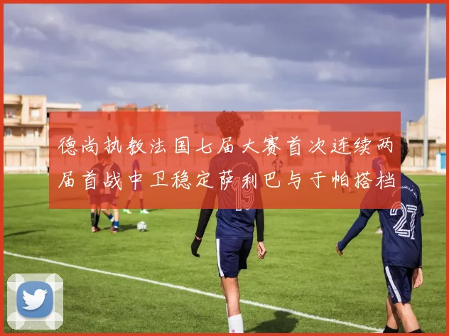 德尚执教法国七届大赛首次连续两届首战中卫稳定萨利巴与于帕搭档