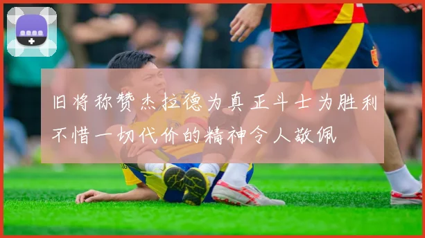 旧将称赞杰拉德为真正斗士为胜利不惜一切代价的精神令人敬佩