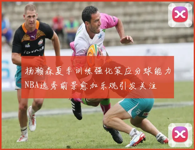 杨瀚森夏季训练强化策应分球能力NBA选秀前景愈加乐观引发关注