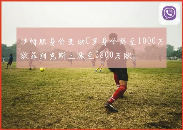 沙特联身价变动C罗身价降至1000万欧菲利克斯上涨至2800万欧
