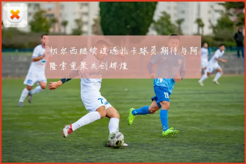 切尔西继续追逐扎卡球员期待与阿隆索重聚共创辉煌