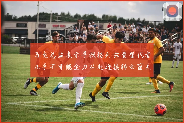 马竞总监表示寻找格列兹曼替代者几乎不可能全力以赴迎接转会窗关闭