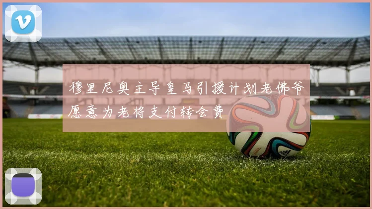 穆里尼奥主导皇马引援计划老佛爷愿意为老将支付转会费