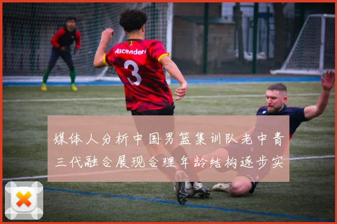 媒体人分析中国男篮集训队老中青三代融合展现合理年龄结构逐步实现换血