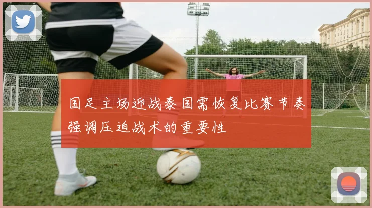 国足主场迎战泰国需恢复比赛节奏强调压迫战术的重要性