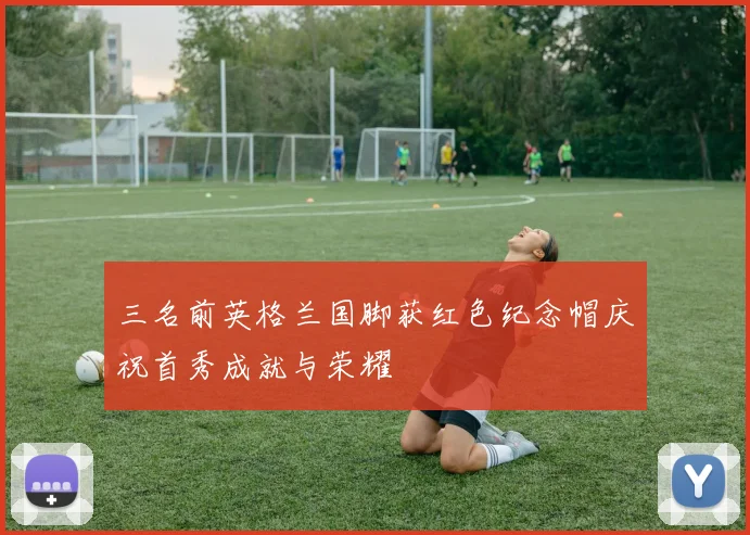 三名前英格兰国脚获红色纪念帽庆祝首秀成就与荣耀
