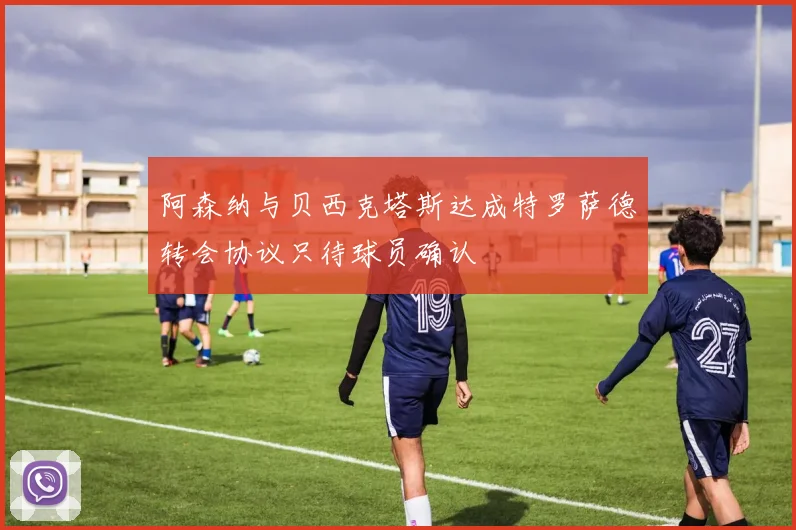 阿森纳与贝西克塔斯达成特罗萨德转会协议只待球员确认