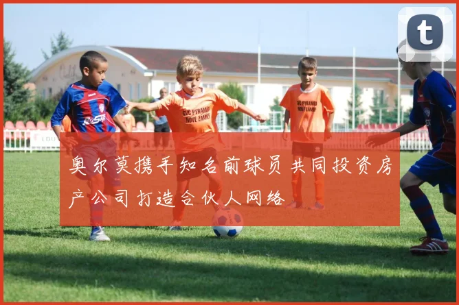 奥尔莫携手知名前球员共同投资房产公司打造合伙人网络