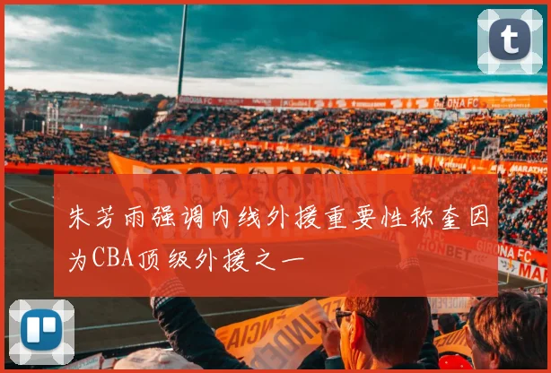朱芳雨强调内线外援重要性称奎因为CBA顶级外援之一