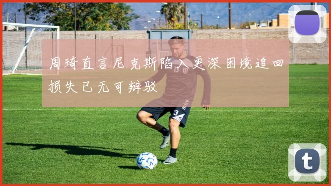 周琦直言尼克斯陷入更深困境追回损失已无可辩驳