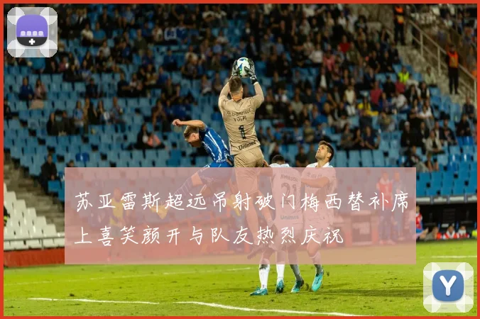 苏亚雷斯超远吊射破门梅西替补席上喜笑颜开与队友热烈庆祝